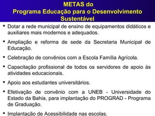 METAS do
Programa Educação para o Desenvolvimento
Sustentável
 Dotar a rede municipal de ensino de equipamentos didáticos e
auxiliares mais modernos e adequados.
 Ampliação e reforma de sede da Secretaria Municipal de
Educação.
 Celebração de convênios com a Escola Família Agrícola.
 Capacitação profissional de todos os servidores de apoio às
atividades educacionais.
 Apoio aos estudantes universitários.
 Efetivação de convênio com a UNEB - Universidade do
Estado da Bahia, para implantação do PROGRAD - Programa
de Graduação.
 Implantação de Acessibilidade nas escolas.
 