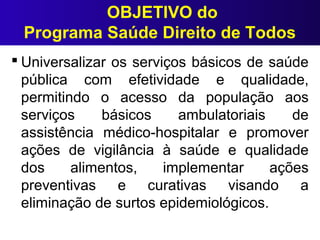 OBJETIVO do
Programa Saúde Direito de Todos
 Universalizar os serviços básicos de saúde
pública com efetividade e qualidade,
permitindo o acesso da população aos
serviços básicos ambulatoriais de
assistência médico-hospitalar e promover
ações de vigilância à saúde e qualidade
dos alimentos, implementar ações
preventivas e curativas visando a
eliminação de surtos epidemiológicos.
 
