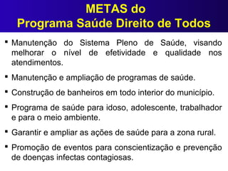 METAS do
Programa Saúde Direito de Todos
 Manutenção do Sistema Pleno de Saúde, visando
melhorar o nível de efetividade e qualidade nos
atendimentos.
 Manutenção e ampliação de programas de saúde.
 Construção de banheiros em todo interior do município.
 Programa de saúde para idoso, adolescente, trabalhador
e para o meio ambiente.
 Garantir e ampliar as ações de saúde para a zona rural.
 Promoção de eventos para conscientização e prevenção
de doenças infectas contagiosas.
 
