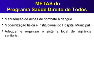 METAS do
Programa Saúde Direito de Todos
 Manutenção de ações de combate à dengue.
 Modernização física e institucional do Hospital Municipal.
 Adequar e organizar o sistema local de vigilância
sanitária.
 