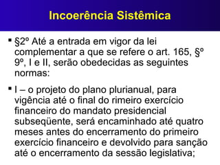Incoerência Sistêmica
 §2º Até a entrada em vigor da lei
complementar a que se refere o art. 165, §º
9º, I e II, serão obedecidas as seguintes
normas:
 I – o projeto do plano plurianual, para
vigência até o final do rimeiro exercício
financeiro do mandato presidencial
subseqüente, será encaminhado até quatro
meses antes do encerramento do primeiro
exercício financeiro e devolvido para sanção
até o encerramento da sessão legislativa;
 