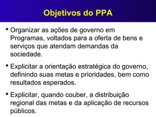 Objetivos do PPA
 Organizar as ações de governo em
Programas, voltados para a oferta de bens e
serviços que atendam demandas da
sociedade.
 Explicitar a orientação estratégica do governo,
definindo suas metas e prioridades, bem como
resultados esperados.
 Explicitar, quando couber, a distribuição
regional das metas e da aplicação de recursos
públicos.
 