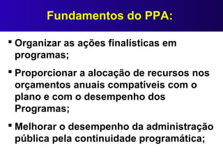 Fundamentos do PPA:
 Organizar as ações finalísticas em
programas;
 Proporcionar a alocação de recursos nos
orçamentos anuais compatíveis com o
plano e com o desempenho dos
Programas;
 Melhorar o desempenho da administração
pública pela continuidade programática;
 