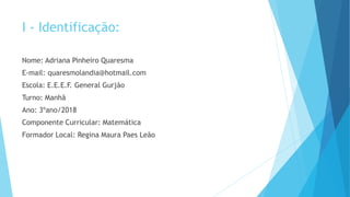 I - Identificação:
Nome: Adriana Pinheiro Quaresma
E-mail: quaresmolandia@hotmail.com
Escola: E.E.E.F. General Gurjão
Turno: Manhã
Ano: 3ºano/2018
Componente Curricular: Matemática
Formador Local: Regina Maura Paes Leão
 