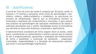 III - Justificativa:
A turma do 3ºano do turno da manhã é composta por 30 alunos, sendo 13
meninas e 17 meninos e apresenta vários níveis de aprendizagem ( pré-
silábico, silábico, silábico-alfabético e alfabético), ou seja,alunos em
processo de alfabetização. Sabe-se que as brincadeiras auxiliam na
construção e ampliação dos conhecimentos e interações. E para motivar
esse processo de aprendizagem das operações matemáticas de adição e
subtração percebemos que a melhor metodologia seriam as brincadeiras
que tornarão as aulas mais dinâmicas, prazerosas e significativas.
O desenvolvimento acontecerá de forma singular entre os alunos, sendo
assim, consideramos os conhecimentos e valores culturais que os mesmos
já tem e progressivamente, garantimos a ampliação dos conhecimentos
de forma a possibilitar a construção da autonomia , cooperação,
criatividade, responsabilidade e a formação do autoconceito positivo,
que levam a uma aprendizagem significativa.
 