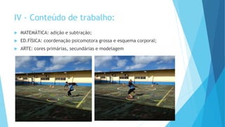 IV - Conteúdo de trabalho:
 MATEMÁTICA: adição e subtração;
 ED.FÍSICA: coordenação psicomotora grossa e esquema corporal;
 ARTE: cores primárias, secundárias e modelagem
 
