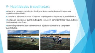 Associar a contagem de coleções de objetos à representação numérica das suas
respectivas quantidades.
Associar a denominação do número a sua respectiva representação simbólica.
Comparar ou ordenar quantidades pela contagem para identificar igualdade ou
desigualdade numérica.
Resolver problemas que demandam as ações de comparar e completar
quantidades.
V- Habilidades trabalhadas:
 
