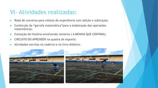VI- Atividades realizadas:
 Roda de conversa para relatos de experiência com adição e subtração;
 Confecção da “garrafa matemática”para a elaboração das operações
matemáticas;
 Contação de história envolvendo números ( A MENINA QUE CONTAVA);
 CIRCUITO DO APRENDER na quadra de esporte;
 Atividades escritas no caderno e no livro didático.
 