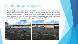 VII - Resultados alcançados:
 Os resultados alcançados foram os melhores; a turma já consegue realizar
adição e subtração sem a famosa frase: -não sei!. Agora, segundo os pais, eles
ajudam nas contas em casa de forma mais dinâmica e interativa. Em sala de
aula, a turma se mostrou mais interessada em participar das aulas realizando
as atividades escritas tanto no caderno quanto no livro didático.
 