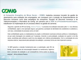 A   Companhia Energética de Minas Gerais –   CEMIG , implantou processo inovador de gestão de desempenho para avaliação dos empregados, em compasso com a posição da Superintendência de Recursos Humanos como área estratégica da companhia. Equipes de Recursos Humanos e de Telecomunicações e Informática da Cemig, em parceria com a  SER  e a  PricewaterhouseCoopers , trabalharam na implantação de um processo efetivo na gestão de carreiras. Segundo a gerente de RH da Cemig,  Adriana Passos ,  “ o processo de avaliação executado pela  Ser  nos ofereceu confiabilidade, sigilo e uma operação segura, que garantiu a proteção da identidade dos avaliadores e avaliados e, com isso, a idoneidade do processo como um todo ” .  Esta confiabilidade ajudou os idealizadores do projeto a enfrentarem eventuais entraves políticos e metodológicos, já que cada empregado era avaliado por 5 pessoas, incluindo a auto-avaliação, avaliação do superior e de três pares, escolhidas pelo software a partir de uma seleção com critérios pré-estipulados. Com a contratação de uma empresa externa, responsável pela aplicação da avaliação, o processo tornou-se mais imparcial e preciso. “ A SER garantiu a isenção fundamental para a sustentação, pelo RH da Cemig, de um sistema de remuneração baseado na meritocracia, legitimou todo o processo de avaliação e, por conseqüência, tornou justos os abonos salariais ” , afirma Adriana Passos. 