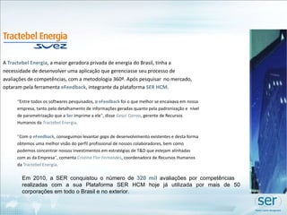 A  Tractebel Energia , a maior geradora privada de energia do Brasil, tinha a necessidade de desenvolver uma aplicação que gerenciasse seu processo de avaliações de competências, com a metodologia 360º. Após pesquisar  no mercado, optaram pela ferramenta  eFeedback , integrante da plataforma  SER HCM .     “ Entre todos os softwares pesquisados, o  eFeedback  foi o que melhor se encaixava em nossa empresa, tanto pelo detalhamento de informações geradas quanto pela padronização e  nível de parametrização que a  Ser  imprime a ele " , disse  Geazi Correa , gerente de Recursos Humanos da  Tractebel Energia . " Com o  eFeedback , conseguimos levantar  gaps  de desenvolvimento existentes e desta forma obtemos uma melhor visão do perfil profissional de nossos colaboradores, bem como podemos concentrar nossos investimentos em estratégias de T&D que estejam alinhadas com as da Empresa " , comenta  Cristina Flor   Fernandes , coordenadora de Recursos Humanos da  Tractebel Energia .  Em 2010, a SER conquistou o número de  320 mil  avaliações por competências  realizadas com a sua Plataforma SER HCM hoje já utilizada por mais de 50 corporações em todo o Brasil e no exterior. 