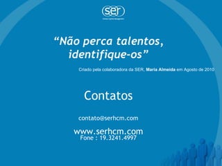 “ Não perca talentos, identifique-os” Contatos [email_address] www.serhcm.com Fone : 19.3241.4997 Criado pela colaboradora da SER,  Maria Almeida  em Agosto de 2010  