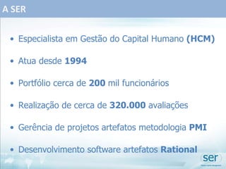A SER Especialista em Gestão do Capital Humano  (HCM) Atua desde  1994 Portfólio cerca de  200  mil funcionários Realização de cerca de  320.000  avaliações Gerência de projetos artefatos metodologia  PMI Desenvolvimento software artefatos  Rational 