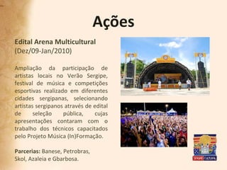 Ações Edital Arena Multicultural (Dez/09-Jan/2010) Ampliação da participação de artistas locais no Verão Sergipe, festival de música e competições esportivas realizado em diferentes cidades sergipanas, selecionando artistas sergipanos através de edital de seleção pública, cujas apresentações contaram com o trabalho dos técnicos capacitados pelo Projeto Música (In)Formação. Parcerias:  Banese, Petrobras,  Skol, Azaleia e Gbarbosa. 