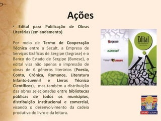 Ações Edital para Publicação de Obras Literárias (em andamento) Por meio de  Termo de Cooperação Técnica  entre a Secult, a Empresa de Serviços Gráficos de Sergipe (Segrase) e o Banco do Estado de Sergipe (Banese), o edital visa não apenas o impressão de obras de 6 gêneros literários ( Poesia, Conto, Crônica, Romance, Literatura Infanto-Juvenil e Livros Técnico Científicos ),  mas também a distribuição das obras selecionadas entre  bibliotecas públicas de todos os municípios ,  distribuição institucional e comercial , visando o desenvolvimento da cadeia produtiva do livro e da leitura. 