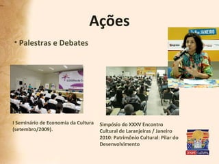 Ações Palestras e Debates I Seminário de Economia da Cultura  (setembro/2009). Simpósio do XXXV Encontro Cultural de Laranjeiras / Janeiro 2010: Patrimônio Cultural: Pilar do Desenvolvimento 