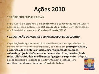 Ações 2010 BIRÔ DE PROJETOS CULTURAIS Implantação de estrutura para  consultoria e capacitação  de gestores e agentes da cena cultural em  elaboração de projetos , com abrangência nos 8 territórios do estado.  Convênio Funarte/MinC . CAPACITAÇÃO DE AGENTES E EMPREENDEDORES DA CULTURA   Capacitação de agentes e técnicos das diversas cadeias produtivas de cultura nos oito territórios sergipanos, com foco em  p rodução cultural, elaboração de projetos culturais, comercialização de produtos culturais, projeção de Carreiras, economia da cultura, construção de redes, oficinas técnicas em diferentes liguagens e segmentos , adaptada a cada território de acordo com o levantamento realizado em reuniões com câmaras setoriais.  C onvênio Sudene . 
