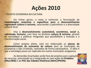 Ações 2010 PROJETO ECONOMIA DA CULTURA Em linhas gerais, a meta é estimular a formulação de  metodologias conjuntas e específicas para o desenvolvimento regionalem cultura e turismo , valorizando o patrimônio e a diversidade cultural local. Visa o  desenvolvimento sustentável, econômico, social e, sobretudo, humano , com foco no binômio  cultura & turismo , através de estratégias e políticas integradas que possibilitem a inclusão e a transformação social.  Como projeto piloto, está em elaboração os  planos de desenvolvimento da economia da cultura  para os municípios de Laranjeiras e São Cristóvão, realizados de forma participativa.  A idéia é que a estratégia possa ser replicada em outros municípios sergipanos. As demandas levantadas serão foco de projetos para captação  de recursos, articulando-as e integrando-as com ações do  Prodetur (Mtur/BID)  e do  PAC das Cidades Históricas (MinC/IPHAN) .  