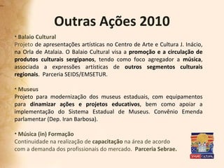 Outras Ações 2010 Balaio Cultural Projeto  de apresentações artísticas no Centro de Arte e Cultura J. Inácio, na Orla de Atalaia. O Balaio Cultural visa a  promoção e a circulação de produtos culturais sergipanos , tendo como foco agregador a  música , associada a expressões artísticas de  outros segmentos culturais regionais .  Parceria SEIDS/EMSETUR. Museus  Projeto para modernização dos museus estaduais, com equipamentos para  dinamizar ações e projetos educativos , bem como apoiar a implementação do Sistema Estadual de Museus. Convênio Emenda parlamentar (Dep. Iran Barbosa). Música (in) Formação Continuidade na realização de  capacitação  na área de acordo  com a demanda dos profissionais do mercado.  Parceria Sebrae. 
