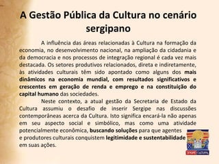 A Gestão Pública da Cultura no cenário sergipano A influência das áreas relacionadas à Cultura na formação da economia, no desenvolvimento nacional, na ampliação da cidadania e da democracia e nos processos de integração regional é cada vez mais destacada. Os setores produtivos relacionados, direta e indiretamente, às atividades culturais têm sido apontado como alguns dos  mais   dinâmicos na economia mundial, com resultados significativos e crescentes em geração de renda e emprego e na constituição do capital humano  das sociedades. Neste contexto, a atual gestão da Secretaria de Estado da Cultura assumiu o desafio de inserir Sergipe nas discussões contemporâneas acerca da Cultura. Isto significa encará-la não apenas em seu aspecto social e simbólico, mas como uma atividade potencialmente econômica,  buscando soluções  para que agentes e produtores culturais conquistem  legitimidade e sustentabilidade em suas ações.  
