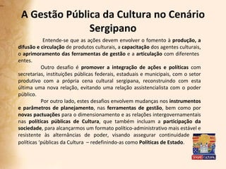 A Gestão Pública da Cultura no Cenário Sergipano   Entende-se que as ações devem envolver o fomento à  produção, a difusão e circulação  de produtos culturais, a  capacitação  dos agentes culturais, o  aprimoramento das ferramentas de gestão  e a  articulação  com diferentes  entes.  Outro desafio é  promover a integração de ações e políticas  com secretarias, instituições públicas federais, estaduais e municipais, com o setor produtivo com a própria cena cultural sergipana, reconstruindo com esta última uma nova relação, evitando uma relação assistencialista com o poder público.  Por outro lado, estes desafios envolvem mudanças nos  instrumentos e parâmetros de planejamento , nas  ferramentas de gestão , bem como por  novas pactuações  para o dimensionamento e as relações intergovernamentais nas  políticas públicas de Cultura , que também incluam a  participação da sociedade , para alcançarmos um formato político-administrativo mais estável e resistente às alternâncias de poder, visando assegurar continuidade nas políticas ‘públicas da Cultura  – redefinindo-as como  Políticas de Estado .  
