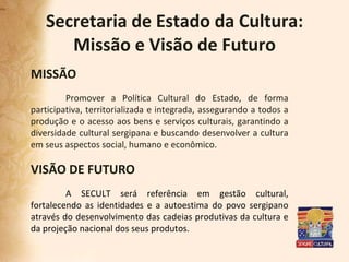 Secretaria de Estado da Cultura: Missão e Visão de Futuro MISSÃO Promover a Política Cultural do Estado, de forma participativa, territorializada e integrada, assegurando a todos a produção e o acesso aos bens e serviços culturais, garantindo a diversidade cultural sergipana e buscando desenvolver a cultura em seus aspectos social, humano e econômico.  VISÃO DE FUTURO A SECULT será referência em gestão cultural, fortalecendo as identidades e a autoestima do povo sergipano através do desenvolvimento das cadeias produtivas da cultura e da projeção nacional dos seus produtos. 