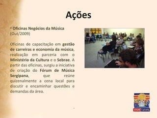 Ações Oficinas Negócios da Música (Out/2009) Oficinas de capacitação em  gestão de carreiras e economia da música , realização em parceria com o  Ministério da Cultura  e o  Sebrae . A partir das oficinas, surgiu a iniciativa de criação do  Fórum de Música Sergipana , que reúne quizenalmente a cena local para discutir e encaminhar questões e demandas da área.  . 