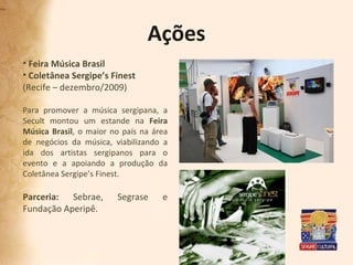 Ações Feira Música Brasil Coletânea Sergipe’s Finest (Recife – dezembro/2009) Para promover a música sergipana, a Secult montou um estande na  Feira Música Brasil , o maior no país na área de negócios da música, viabilizando a ida dos artistas sergipanos para o evento e a apoiando a produção da Coletânea Sergipe’s Finest. Parceria:  Sebrae, Segrase e Fundação Aperipê. 