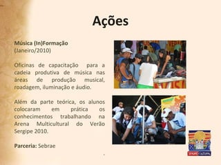 Ações Música (In)Formação (Janeiro/2010) Oficinas de capacitação  para a cadeia produtiva de música nas áreas de produção musical, roadagem, iluminação e áudio.  Além da parte teórica, os alunos colocaram em prática os conhecimentos trabalhando na Arena Multicultural do Verão Sergipe 2010.  Parceria:  Sebrae . 