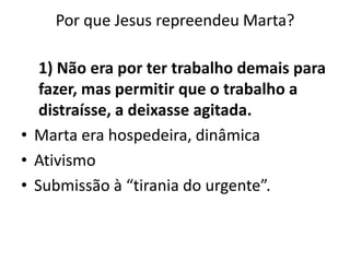 Por que Jesus repreendeu Marta? 1) Não era por ter trabalho demais para fazer, mas permitir que o trabalho a distraísse, a deixasse agitada. Marta era hospedeira, dinâmica AtivismoSubmissão à “tirania do urgente”. 