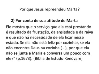 Por que Jesus repreendeu Marta? 2) Por conta de sua atitude de MartaEle mostra que o serviço que ela está prestando é resultado da frustação, da ansiedade e da raiva e que não há necessidade de ela ficar nesse estado. Se ela não está feliz por cozinhar, se ela não encontra Deus na cozinha (...), por que ela não se junta a Maria e conversa um pouco com ele?” (p.1673). (Bíblia de Estudo Renovare)