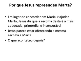 Por que Jesus repreendeu Marta? Em lugar de concordar em Maria ir ajudar Marta, Jesus diz que a escolha desta é a mais adequada, primordial e incensurável Jesus parece estar oferecendo a mesma escolha a Marta.O que aconteceu depois?