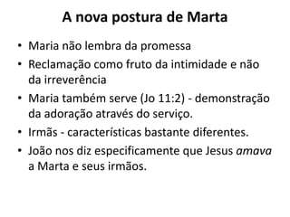 A nova postura de MartaMaria não lembra da promessa Reclamação como fruto da intimidade e não da irreverência Maria também serve (Jo 11:2) - demonstração da adoração através do serviço. Irmãs - características bastante diferentes. João nos diz especificamente que Jesus amava a Marta e seus irmãos.