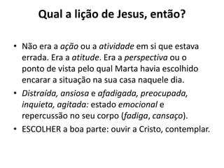 Qual a lição de Jesus, então?Não era a ação ou a atividade em si que estava errada. Era a atitude. Era a perspectiva ou o ponto de vista pelo qual Marta havia escolhido encarar a situação na sua casa naquele dia. Distraída, ansiosa e afadigada,preocupada, inquieta, agitada: estado emocional e repercussão no seu corpo (fadiga, cansaço). ESCOLHER a boa parte: ouvir a Cristo, contemplar.