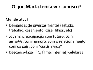 O que Marta tem a ver conosco?Mundo atualDemandas de diversas frentes (estudo, trabalho, casamento, casa, filhos, etc) Jovens: preocupação com futuro, com amig@s, com namoro, com o relacionamento com os pais, com “curtir a vida”.Descanso-lazer: TV, filme, internet, celulares