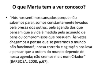 O que Marta tem a ver conosco?“Nós nos sentimos cansados porque não sabemos parar, somos constantemente levados pela pressa dos outros, pela agenda dos que pensam que a vida é medida pelo acúmulo de bens ou compromissos que possuem. Às vezes chegamos a pensar que se pararmos o mundo não funcionará; nossa correria e agitação nos leva a pensar que a ordem do mundo depende de nossa agenda; não cremos mais num Criador” (BARBOSA, 2008, p.67).