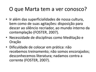 O que Marta tem a ver conosco?Ir além das superficialidades de nossa cultura, bem como de suas agitações: disposição para descer ao silêncio recriador, ao mundo interno da contemplação (FOSTER, 2007). Necessidade de disciplinas como Meditação e OraçãoDificuldade de colocar em prática: não recebemos treinamento; não somos encorajados; desconhecemos literatura; nadamos contra a corrente (FOSTER, 2007).