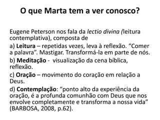 O que Marta tem a ver conosco?Eugene Peterson nos fala da lectio divina (leitura contemplativa), composta dea) Leitura– repetidas vezes, leva à reflexão. “Comer a palavra”. Mastigar. Transformá-la em parte de nós. b) Meditação-  visualização da cena bíblica, reflexão.c) Oração– movimento do coração em relação a Deus. d) Contemplação: “ponto alto da experiência da oração, é a profunda comunhão com Deus que nos envolve completamente e transforma a nossa vida” (BARBOSA, 2008, p.62).  