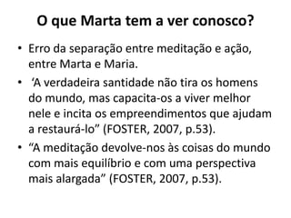 O que Marta tem a ver conosco?Erro da separação entre meditação e ação, entre Marta e Maria. ‘A verdadeira santidade não tira os homens do mundo, mas capacita-os a viver melhor nele e incita os empreendimentos que ajudam a restaurá-lo” (FOSTER, 2007, p.53).“A meditação devolve-nos às coisas do mundo com mais equilíbrio e com uma perspectiva mais alargada” (FOSTER, 2007, p.53).