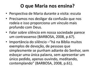 O que Maria nos ensina?Perspectiva de Maria durante a visita: escutaPrecisamos nos desligar da confusão que nos rodeia e isso proporciona um vínculo mais profundo com Deus. Falar sobre silêncio em nossa sociedade parece um contrassenso (BARBOSA, 2008, p.67).Importância do silêncio –”há na Bíblia muitos exemplos de devoção, de pessoas que simplesmente se punham adiante do Senhor, sem esboçar uma única palavra, sem apresentar um único pedido, apenas ouvindo, meditando, contemplando” (BARBOSA, 2008, p.61).