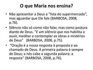 O que Maria nos ensina?Não apresentar a Deus a “lista do supermercado”, mas aguardar que Ele fale (BARBOSA, 2008, p.76).Silêncio não só como não falar, mas como postura diante de Deus. “E um silêncio que nos habilita a ouvir, meditar e contemplar as obras e mistérios de Deus”  (BARBOSA, 2008, p.75). “Oração é a nossa resposta à proposta e ao chamado de Deus. A primeira palavra é sempre de Deus; a nós cabe a segunda palavra: a resposta” (BARBOSA, 2008, p.76).