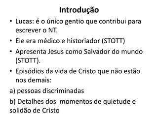 IntroduçãoLucas: é o único gentio que contribui para escrever o NT.Ele era médico e historiador (STOTT)Apresenta Jesus como Salvador do mundo (STOTT). Episódios da vida de Cristo que não estão nos demais: a) pessoas discriminadasb) Detalhes dos  momentos de quietude e solidão de Cristo