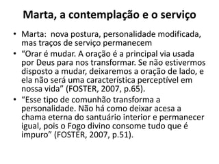 Marta, a contemplação e o serviçoMarta: nova postura, personalidade modificada, mas traços de serviço permanecem“Orar é mudar. A oração é a principal via usada por Deus para nos transformar. Se não estivermos disposto a mudar, deixaremos a oração de lado, e ela não será uma característica perceptível em nossa vida” (FOSTER, 2007, p.65).“Esse tipo de comunhão transforma a personalidade. Não há como deixar acesa a chama eterna do santuário interior e permanecer igual, pois o Fogo divino consome tudo que é impuro” (FOSTER, 2007, p.51).
