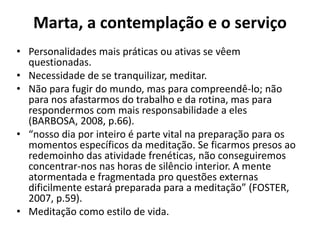 Marta, a contemplação e o serviçoPersonalidades mais práticas ou ativas se vêem questionadas. Necessidade de se tranquilizar, meditar.Não para fugir do mundo, mas para compreendê-lo; não para nos afastarmos do trabalho e da rotina, mas para respondermos com mais responsabilidade a eles (BARBOSA, 2008, p.66).“nosso dia por inteiro é parte vital na preparação para os momentos específicos da meditação. Se ficarmos presos ao redemoinho das atividade frenéticas, não conseguiremos concentrar-nos nas horas de silêncio interior. A mente atormentada e fragmentada pro questões externas dificilmente estará preparada para a meditação” (FOSTER, 2007, p.59).Meditação como estilo de vida.
