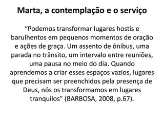 Marta, a contemplação e o serviço“Podemos transformar lugares hostis e barulhentos em pequenos momentos de oração e ações de graça. Um assento de ônibus, uma parada no trânsito, um intervalo entre reuniões, uma pausa no meio do dia. Quando aprendemos a criar esses espaços vazios, lugares que precisam ser preenchidos pela presença de Deus, nós os transformamos em lugares tranquilos” (BARBOSA, 2008, p.67).