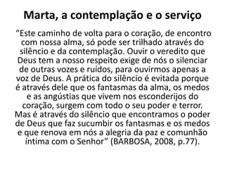 Marta, a contemplação e o serviço “Este caminho de volta para o coração, de encontro com nossa alma, só pode ser trilhado através do silêncio e da contemplação. Ouvir o veredito que Deus tem a nosso respeito exige de nós o silenciar de outras vozes e ruídos, para ouvirmos apenas a voz de Deus. A prática do silêncio é evitada porque é através dele que os fantasmas da alma, os medos e as angústias que vivem nos esconderijos do coração, surgem com todo o seu poder e terror. Mas é através do silêncio que encontramos o poder de Deus que faz sucumbir os fantasmas e os medos e que renova em nós a alegria da paz e comunhão íntima com o Senhor” (BARBOSA, 2008, p.77).