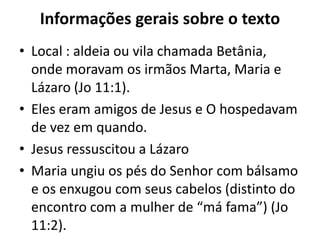 Informações gerais sobre o textoLocal : aldeia ou vila chamada Betânia, onde moravam os irmãos Marta, Maria e Lázaro (Jo 11:1). Eles eram amigos de Jesus e O hospedavam de vez em quando. Jesus ressuscitou a LázaroMaria ungiu os pés do Senhor com bálsamo e os enxugou com seus cabelos (distinto do encontro com a mulher de “má fama”) (Jo 11:2).