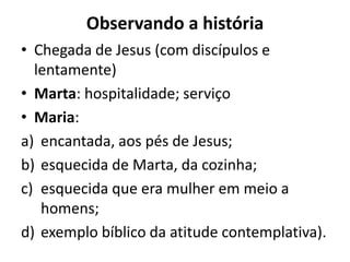 Observando a históriaChegada de Jesus (com discípulos e lentamente)Marta: hospitalidade; serviço Maria:encantada, aos pés de Jesus; esquecida de Marta, da cozinha; esquecida que era mulher em meio a homens; exemplo bíblico da atitude contemplativa). 