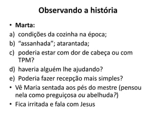 Observando a históriaMarta:condições da cozinha na época; “assanhada”; atarantada; poderia estar com dor de cabeça ou com TPM? haveria alguém lhe ajudando? Poderia fazer recepção mais simples?Vê Maria sentada aos pés do mestre (pensou nela como preguiçosa ou abelhuda?) Fica irritada e fala com Jesus