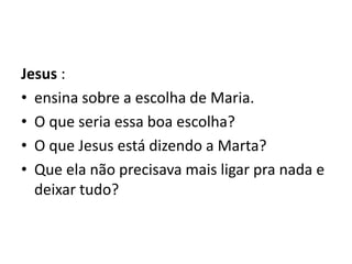 Jesus :ensina sobre a escolha de Maria. O que seria essa boa escolha? O que Jesus está dizendo a Marta?  Que ela não precisava mais ligar pra nada e deixar tudo? 